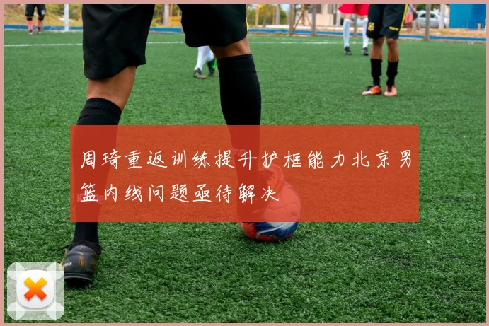 周琦重返训练提升护框能力北京男篮内线问题亟待解决