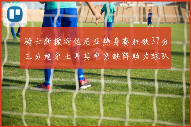 骑士新援海佐尼亚热身赛狂砍37分三分绝杀土耳其申京缺阵助力球队表现