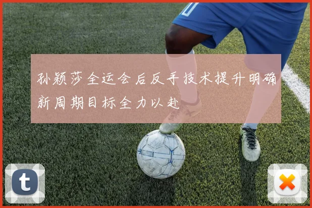 孙颖莎全运会后反手技术提升明确新周期目标全力以赴