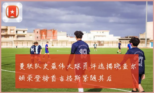 曼联队史最伟大球员评选揭晓查尔顿荣登榜首吉格斯紧随其后