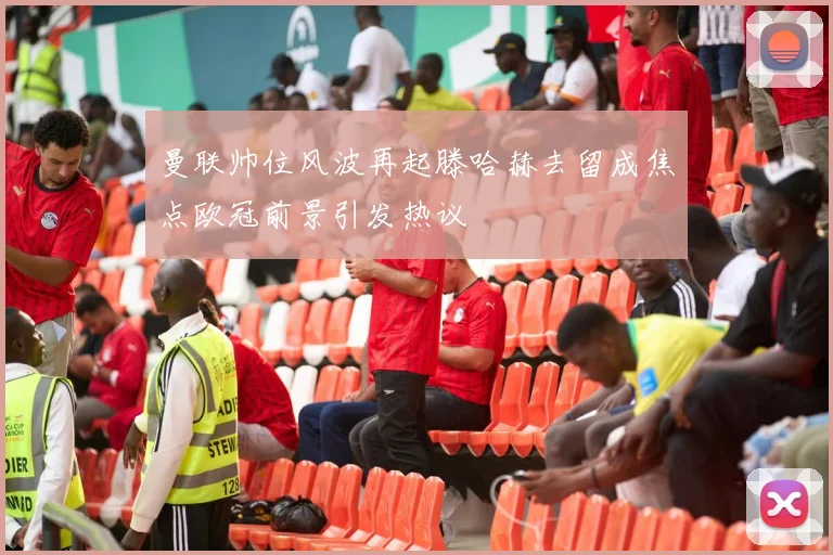曼联帅位风波再起滕哈赫去留成焦点欧冠前景引发热议