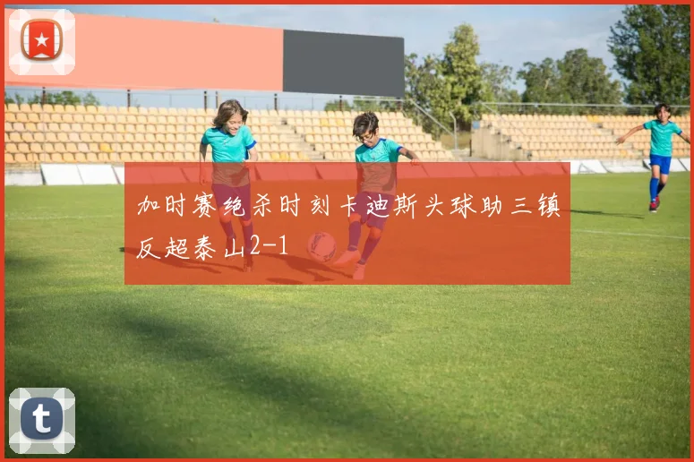 加时赛绝杀时刻卡迪斯头球助三镇反超泰山2-1