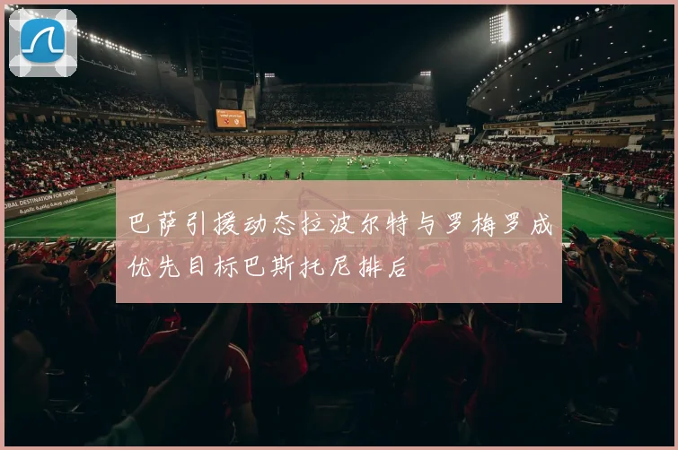 巴萨引援动态拉波尔特与罗梅罗成优先目标巴斯托尼排后