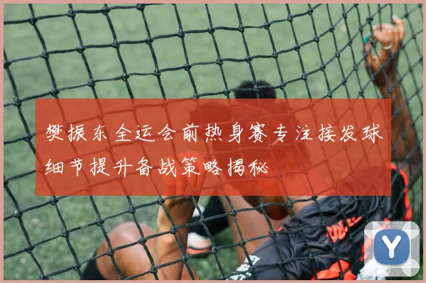 樊振东全运会前热身赛专注接发球细节提升备战策略揭秘