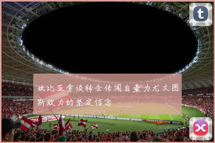 坎比亚索谈转会传闻自豪为尤文图斯效力的坚定信念