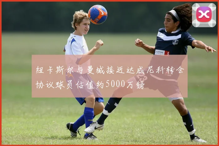 纽卡斯尔与曼城接近达成尼科转会协议球员估值约5000万镑