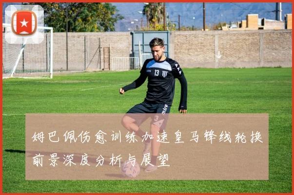 姆巴佩伤愈训练加速皇马锋线轮换前景深度分析与展望