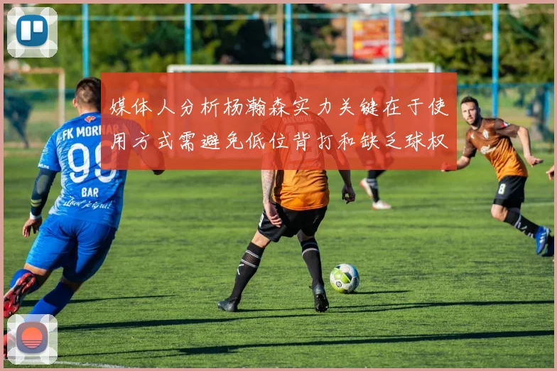 媒体人分析杨瀚森实力关键在于使用方式需避免低位背打和缺乏球权