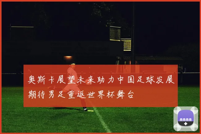 奥斯卡展望未来助力中国足球发展期待男足重返世界杯舞台