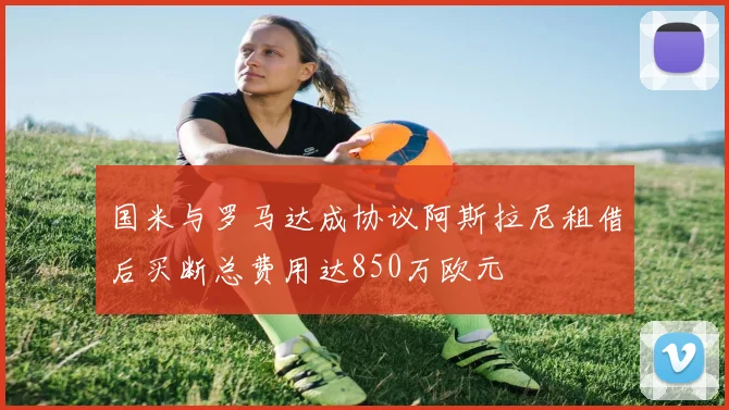 国米与罗马达成协议阿斯拉尼租借后买断总费用达850万欧元