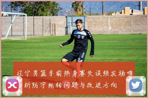 辽宁男篮季前热身赛失误频发杨鸣分析防守轮转问题与改进方向